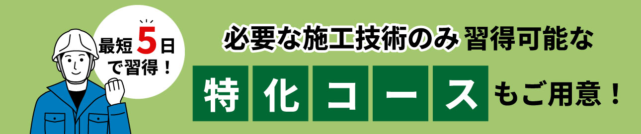 最短5日で習得！必要な施工技術のみ習得可能な「特化コース」もご用意！