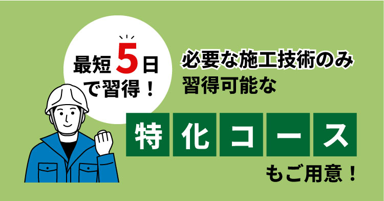 最短5日で習得！必要な施工技術のみ習得可能な「特化コース」もご用意！